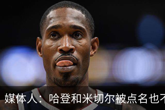 媒体人：哈登&米切尔被点名也不能换下 因此沃特森&泰森很重要
